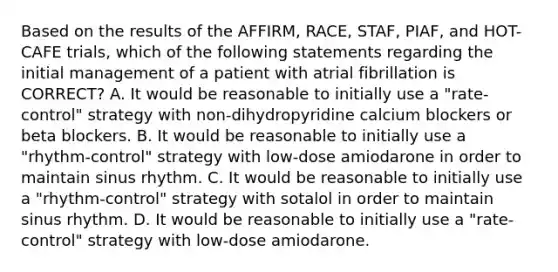 Based on the results of the AFFIRM, RACE, STAF, PIAF, and HOT-CAFE trials, which of the following statements regarding the initial management of a patient with atrial fibrillation is CORRECT? A. It would be reasonable to initially use a "rate-control" strategy with non-dihydropyridine calcium blockers or beta blockers. B. It would be reasonable to initially use a "rhythm-control" strategy with low-dose amiodarone in order to maintain sinus rhythm. C. It would be reasonable to initially use a "rhythm-control" strategy with sotalol in order to maintain sinus rhythm. D. It would be reasonable to initially use a "rate-control" strategy with low-dose amiodarone.