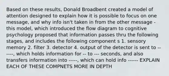 Based on these results, Donald Broadbent created a model of attention designed to explain how it is possible to focus on one message, and why info isn't taken in from the other message - this model, which introduced the flow diagram to cognitive psychology proposed that information passes thru the following stages, and includes the following component s 1. sensory memory 2. filter 3. detector 4. output of the detector is sent to ------, which holds information for -- to --- seconds, and also transfers information into -----, which can hold info ------ EXPLAIN EACH OF THESE COMPNETS MORE IN DEPTH