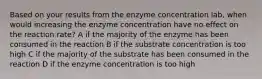 Based on your results from the enzyme concentration lab, when would increasing the enzyme concentration have no effect on the reaction rate? A if the majority of the enzyme has been consumed in the reaction B if the substrate concentration is too high C if the majority of the substrate has been consumed in the reaction D if the enzyme concentration is too high