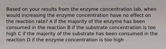 Based on your results from the enzyme concentration lab, when would increasing the enzyme concentration have no effect on the reaction rate? A if the majority of the enzyme has been consumed in the reaction B if the substrate concentration is too high C if the majority of the substrate has been consumed in the reaction D if the enzyme concentration is too high