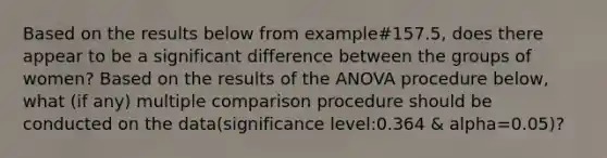 Based on the results below from example#157.5, does there appear to be a significant difference between the groups of women? Based on the results of the ANOVA procedure below, what (if any) multiple comparison procedure should be conducted on the data(significance level:0.364 & alpha=0.05)?