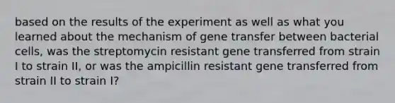 based on the results of the experiment as well as what you learned about the mechanism of gene transfer between bacterial cells, was the streptomycin resistant gene transferred from strain I to strain II, or was the ampicillin resistant gene transferred from strain II to strain I?