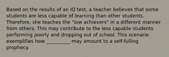 Based on the results of an IQ test, a teacher believes that some students are less capable of learning than other students. Therefore, she teaches the "low achievers" in a different manner from others. This may contribute to the less capable students performing poorly and dropping out of school. This scenario exemplifies how __________ may amount to a self-fulling prophecy.