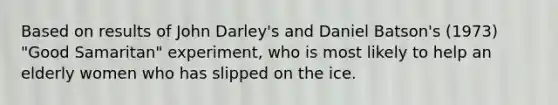 Based on results of John Darley's and Daniel Batson's (1973) "Good Samaritan" experiment, who is most likely to help an elderly women who has slipped on the ice.