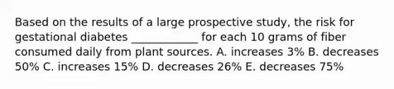 Based on the results of a large prospective study, the risk for gestational diabetes ____________ for each 10 grams of fiber consumed daily from plant sources. A. increases 3% B. decreases 50% C. increases 15% D. decreases 26% E. decreases 75%