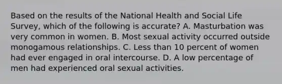 Based on the results of the National Health and Social Life Survey, which of the following is accurate? A. Masturbation was very common in women. B. Most sexual activity occurred outside monogamous relationships. C. Less than 10 percent of women had ever engaged in oral intercourse. D. A low percentage of men had experienced oral sexual activities.