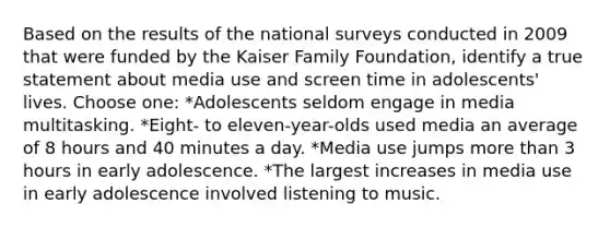 Based on the results of the national surveys conducted in 2009 that were funded by the Kaiser Family Foundation, identify a true statement about media use and screen time in adolescents' lives. Choose one: *Adolescents seldom engage in media multitasking. *Eight- to eleven-year-olds used media an average of 8 hours and 40 minutes a day. *Media use jumps more than 3 hours in early adolescence. *The largest increases in media use in early adolescence involved listening to music.