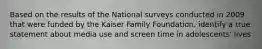 Based on the results of the National surveys conducted in 2009 that were funded by the Kaiser Family Foundation, identify a true statement about media use and screen time in adolescents' lives