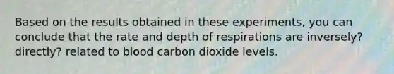 Based on the results obtained in these experiments, you can conclude that the rate and depth of respirations are inversely? directly? related to blood carbon dioxide levels.