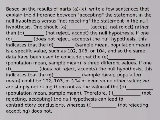 Based on the results of parts ​(a)-​(c), write a few sentences that explain the difference between​ "accepting" the statement in the null hypothesis versus​ "not rejecting" the statement in the null hypothesis. One should (a)__________ (accept, not reject) rather than (b)_________ (not reject, accept) the null hypothesis. If one (c)_________ (does not reject, accepts) the null​ hypothesis, this indicates that the (d)_________ (sample mean, population mean) is a specific​ value, such as 102​, 103​, or 104​, and so the same data have been used to conclude that the (e)____________ (population mean, sample mean) is three different values. If one (f)____________ (does not reject, accepts) the null​ hypothesis, this indicates that the (g)____________ (sample mean, population mean) could be 102​, 103​, or 104 or even some other​ value; we are simply not ruling them out as the value of the (h)____________ (population mean, sample mean). ​Therefore, (i)____________ (not rejecting, accepting) the null hypothesis can lead to contradictory​ conclusions, whereas (j)___________ (not rejecting, accepting) does not.