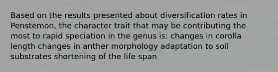 Based on the results presented about diversification rates in Penstemon, the character trait that may be contributing the most to rapid speciation in the genus is: changes in corolla length changes in anther morphology adaptation to soil substrates shortening of the life span