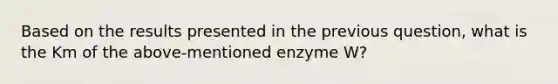 Based on the results presented in the previous question, what is the Km of the above-mentioned enzyme W?