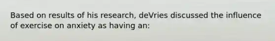 Based on results of his research, deVries discussed the influence of exercise on anxiety as having an: