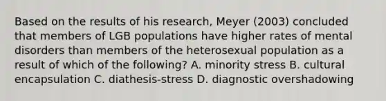 Based on the results of his research, Meyer (2003) concluded that members of LGB populations have higher rates of mental disorders than members of the heterosexual population as a result of which of the following? A. minority stress B. cultural encapsulation C. diathesis-stress D. diagnostic overshadowing