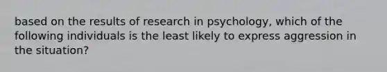 based on the results of research in psychology, which of the following individuals is the least likely to express aggression in the situation?