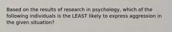 Based on the results of research in psychology, which of the following individuals is the LEAST likely to express aggression in the given situation?