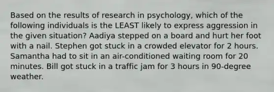 Based on the results of research in psychology, which of the following individuals is the LEAST likely to express aggression in the given situation? Aadiya stepped on a board and hurt her foot with a nail. Stephen got stuck in a crowded elevator for 2 hours. Samantha had to sit in an air-conditioned waiting room for 20 minutes. Bill got stuck in a traffic jam for 3 hours in 90-degree weather.