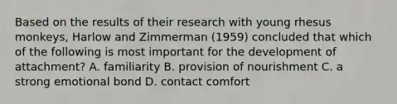 Based on the results of their research with young rhesus monkeys, Harlow and Zimmerman (1959) concluded that which of the following is most important for the development of attachment? A. familiarity B. provision of nourishment C. a strong emotional bond D. contact comfort