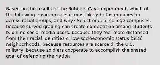 Based on the results of the Robbers Cave experiment, which of the following environments is most likely to foster cohesion across racial groups, and why? Select one: a. college campuses, because curved grading can create competition among students b. online social media users, because they feel more distanced from their racial identities c. low-socioeconomic status (SES) neighborhoods, because resources are scarce d. the U.S. military, because soldiers cooperate to accomplish the shared goal of defending the nation