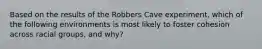 Based on the results of the Robbers Cave experiment, which of the following environments is most likely to foster cohesion across racial groups, and why?