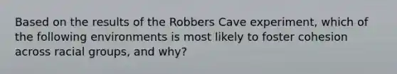 Based on the results of the Robbers Cave experiment, which of the following environments is most likely to foster cohesion across racial groups, and why?