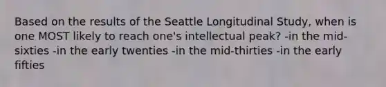 Based on the results of the Seattle Longitudinal Study, when is one MOST likely to reach one's intellectual peak? -in the mid-sixties -in the early twenties -in the mid-thirties -in the early fifties