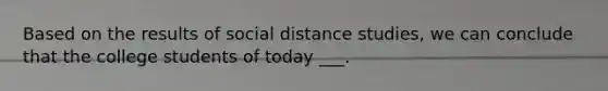 Based on the results of social distance studies, we can conclude that the college students of today ___.