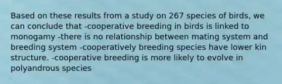 Based on these results from a study on 267 species of birds, we can conclude that -cooperative breeding in birds is linked to monogamy -there is no relationship between mating system and breeding system -cooperatively breeding species have lower kin structure. -cooperative breeding is more likely to evolve in polyandrous species