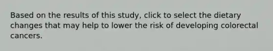 Based on the results of this study, click to select the dietary changes that may help to lower the risk of developing colorectal cancers.