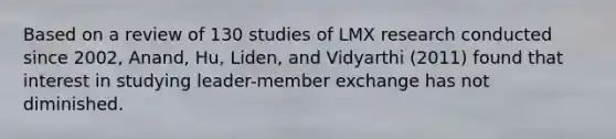 Based on a review of 130 studies of LMX research conducted since 2002, Anand, Hu, Liden, and Vidyarthi (2011) found that interest in studying leader-member exchange has not diminished.