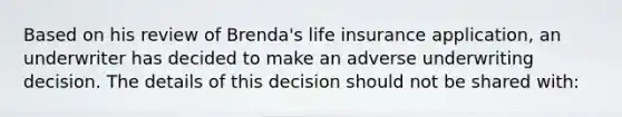 Based on his review of Brenda's life insurance application, an underwriter has decided to make an adverse underwriting decision. The details of this decision should not be shared with: