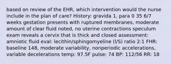 based on review of the EHR, which intervention would the nurse include in the plan of care? History: gravida 1, para 0 35 6/7 weeks gestation presents with ruptured membranes, moderate amount of clear fluid noted, no uterine contractions speculum exam reveals a cervix that is thick and closed assessment: amniotic fluid eval: lecithin/sphingomyeline (l/S) ratio 2:1 FHR: baseline 148, moderate variability, nonperiodic accelerations, variable decelerations temp: 97.5F pulse: 74 BP: 112/56 RR: 18