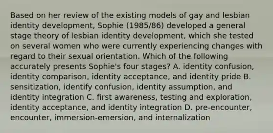 Based on her review of the existing models of gay and lesbian identity development, Sophie (1985/86) developed a general stage theory of lesbian identity development, which she tested on several women who were currently experiencing changes with regard to their sexual orientation. Which of the following accurately presents Sophie's four stages? A. identity confusion, identity comparison, identity acceptance, and identity pride B. sensitization, identify confusion, identity assumption, and identity integration C. first awareness, testing and exploration, identity acceptance, and identity integration D. pre-encounter, encounter, immersion-emersion, and internalization