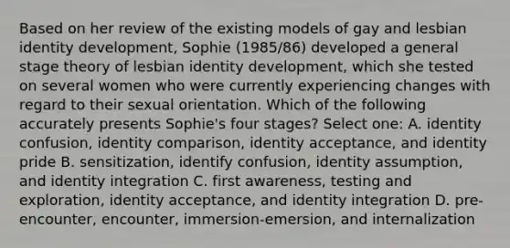 Based on her review of the existing models of gay and lesbian identity development, Sophie (1985/86) developed a general stage theory of lesbian identity development, which she tested on several women who were currently experiencing changes with regard to their sexual orientation. Which of the following accurately presents Sophie's four stages? Select one: A. identity confusion, identity comparison, identity acceptance, and identity pride B. sensitization, identify confusion, identity assumption, and identity integration C. first awareness, testing and exploration, identity acceptance, and identity integration D. pre-encounter, encounter, immersion-emersion, and internalization