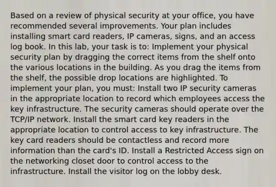 Based on a review of physical security at your office, you have recommended several improvements. Your plan includes installing smart card readers, IP cameras, signs, and an access log book. In this lab, your task is to: Implement your physical security plan by dragging the correct items from the shelf onto the various locations in the building. As you drag the items from the shelf, the possible drop locations are highlighted. To implement your plan, you must: Install two IP security cameras in the appropriate location to record which employees access the key infrastructure. The security cameras should operate over the TCP/IP network. Install the smart card key readers in the appropriate location to control access to key infrastructure. The key card readers should be contactless and record more information than the card's ID. Install a Restricted Access sign on the networking closet door to control access to the infrastructure. Install the visitor log on the lobby desk.