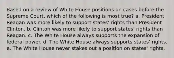 Based on a review of White House positions on cases before the Supreme Court, which of the following is most true? a. President Reagan was more likely to support states' rights than President Clinton. b. Clinton was more likely to support states' rights than Reagan. c. The White House always supports the expansion of federal power. d. The White House always supports states' rights. e. The White House never stakes out a position on states' rights.