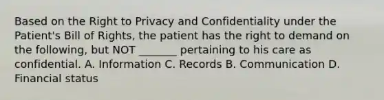 Based on the Right to Privacy and Confidentiality under the Patient's Bill of Rights, the patient has the right to demand on the following, but NOT _______ pertaining to his care as confidential. A. Information C. Records B. Communication D. Financial status