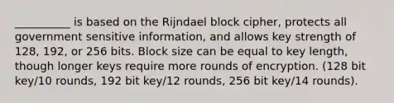 __________ is based on the Rijndael block cipher, protects all government sensitive information, and allows key strength of 128, 192, or 256 bits. Block size can be equal to key length, though longer keys require more rounds of encryption. (128 bit key/10 rounds, 192 bit key/12 rounds, 256 bit key/14 rounds).