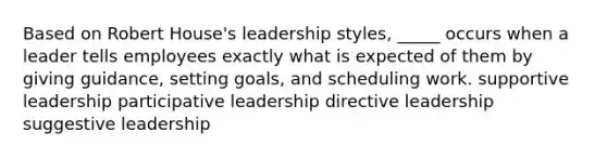 Based on Robert House's leadership styles, _____ occurs when a leader tells employees exactly what is expected of them by giving guidance, setting goals, and scheduling work. supportive leadership participative leadership directive leadership suggestive leadership