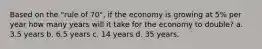 Based on the "rule of 70", if the economy is growing at 5% per year how many years will it take for the economy to double? a. 3.5 years b. 6.5 years c. 14 years d. 35 years.