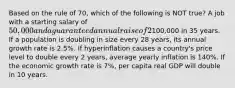 Based on the rule of 70, which of the following is NOT true? A job with a starting salary of 50,000 and a guaranteed annual raise of 2% will have a salary of100,000 in 35 years. If a population is doubling in size every 28 years, its annual growth rate is 2.5%. If hyperinflation causes a country's price level to double every 2 years, average yearly inflation is 140%. If the economic growth rate is 7%, per capita real GDP will double in 10 years.