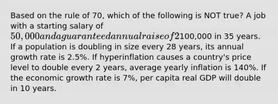 Based on the rule of 70, which of the following is NOT true? A job with a starting salary of 50,000 and a guaranteed annual raise of 2% will have a salary of100,000 in 35 years. If a population is doubling in size every 28 years, its annual growth rate is 2.5%. If hyperinflation causes a country's price level to double every 2 years, average yearly inflation is 140%. If the economic growth rate is 7%, per capita real GDP will double in 10 years.