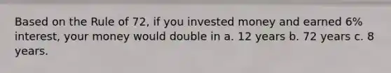 Based on the Rule of 72, if you invested money and earned 6% interest, your money would double in a. 12 years b. 72 years c. 8 years.