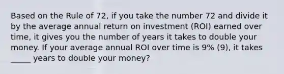 Based on the Rule of 72, if you take the number 72 and divide it by the average annual return on investment (ROI) earned over time, it gives you the number of years it takes to double your money. If your average annual ROI over time is 9% (9), it takes _____ years to double your money?