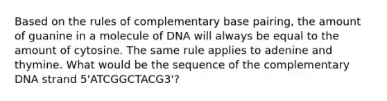 Based on the rules of complementary base pairing, the amount of guanine in a molecule of DNA will always be equal to the amount of cytosine. The same rule applies to adenine and thymine. What would be the sequence of the complementary DNA strand 5'ATCGGCTACG3'?