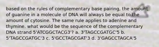 based on the rules of complementary base pairing, the amount of guanine in a molecule of DNA will always be equal to the amount of cytosine. The same rule applies to adenine and thymine. what would be the sequence of the complementary DNA strand 5'ATCGGCTACG3'? a. 3'TAGCCGATGC'5 b. 5'TAGCCGATGC'3 c. 5'GCCTAGCGAT'3 d. 3'GAGCCTAGCA'5