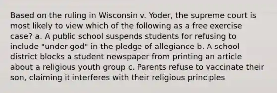 Based on the ruling in Wisconsin v. Yoder, the supreme court is most likely to view which of the following as a free exercise case? a. A public school suspends students for refusing to include "under god" in the pledge of allegiance b. A school district blocks a student newspaper from printing an article about a religious youth group c. Parents refuse to vaccinate their son, claiming it interferes with their religious principles