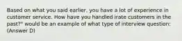 Based on what you said earlier, you have a lot of experience in customer service. How have you handled irate customers in the past?" would be an example of what type of interview question: (Answer D)