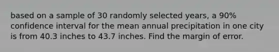 based on a sample of 30 randomly selected years, a 90% confidence interval for the mean annual precipitation in one city is from 40.3 inches to 43.7 inches. Find the margin of error.