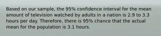 Based on our​ sample, the​ 95% confidence interval for the mean amount of television watched by adults in a nation is 2.9 to 3.3 hours per day.​ Therefore, there is​ 95% chance that the actual mean for the population is 3.1 hours.